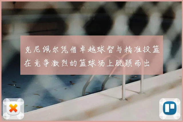 克尼佩尔凭借卓越球智与精准投篮在竞争激烈的篮球场上脱颖而出