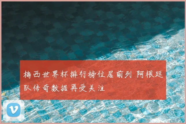 梅西世界杯排行榜位居前列 阿根廷队传奇数据再受关注