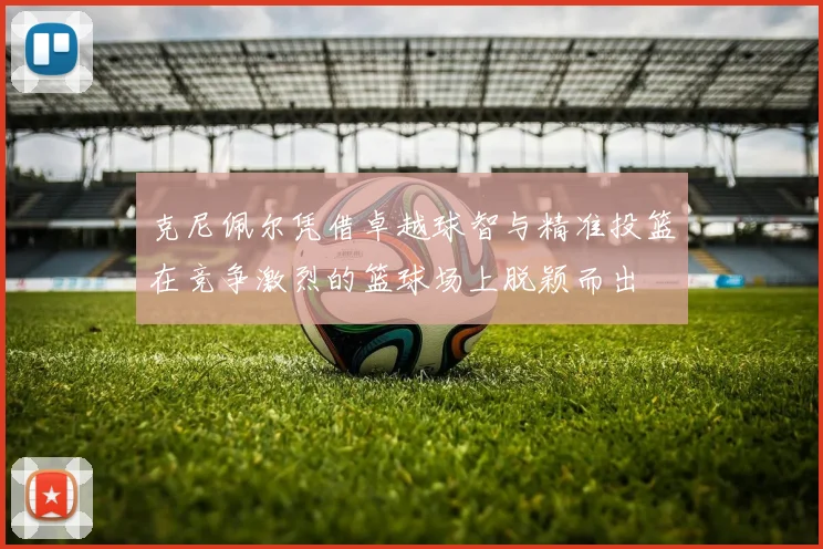 克尼佩尔凭借卓越球智与精准投篮在竞争激烈的篮球场上脱颖而出