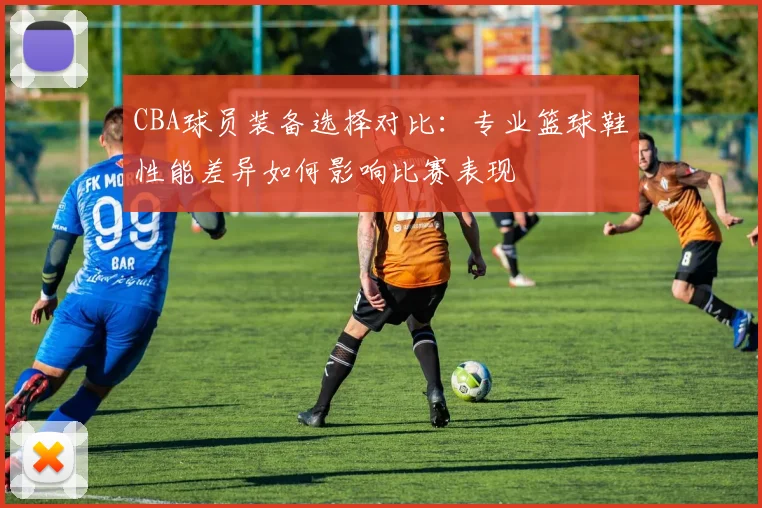 CBA球员装备选择对比:专业篮球鞋性能差异如何影响比赛表现