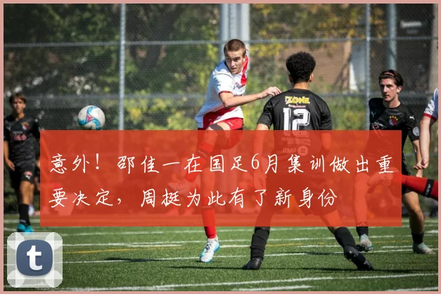 意外!邵佳一在国足6月集训做出重要决定,周挺为此有了新身份