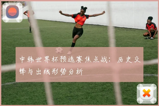 中韩世界杯预选赛焦点战:历史交锋与出线形势分析