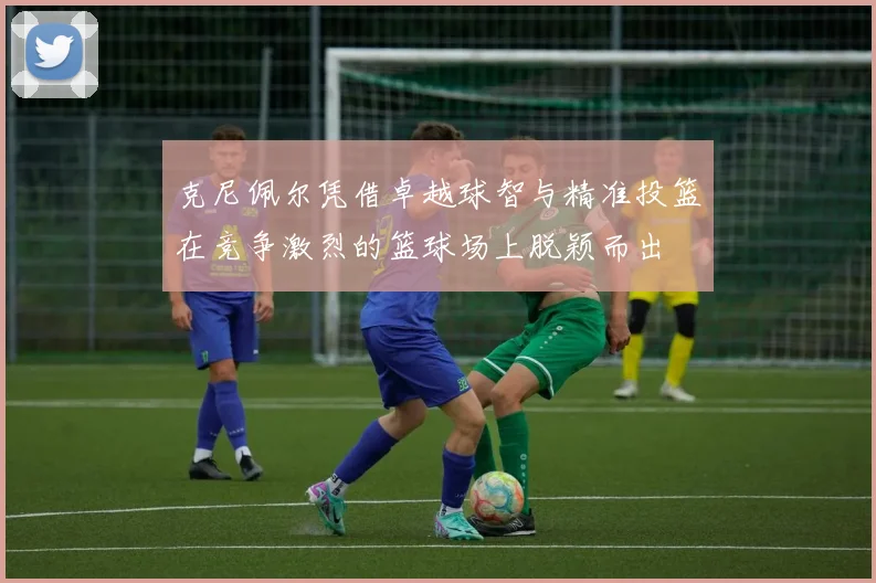 克尼佩尔凭借卓越球智与精准投篮在竞争激烈的篮球场上脱颖而出