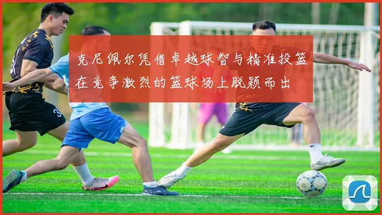克尼佩尔凭借卓越球智与精准投篮在竞争激烈的篮球场上脱颖而出
