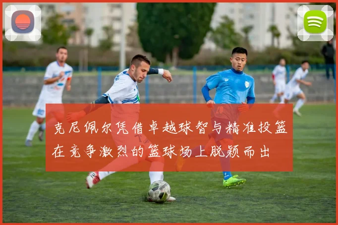 克尼佩尔凭借卓越球智与精准投篮在竞争激烈的篮球场上脱颖而出