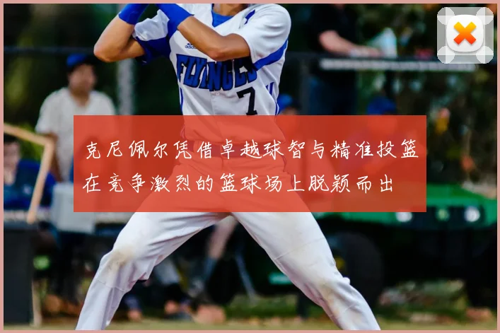 克尼佩尔凭借卓越球智与精准投篮在竞争激烈的篮球场上脱颖而出
