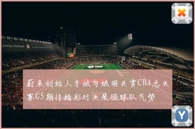 蔚来创始人李斌与姚明共赏CBA总决赛G5期待精彩对决展现球队气势
