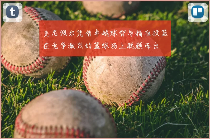 克尼佩尔凭借卓越球智与精准投篮在竞争激烈的篮球场上脱颖而出