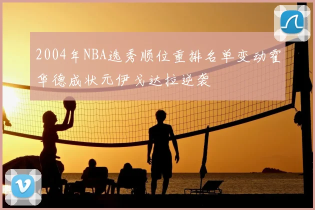 2004年NBA选秀顺位重排名单变动霍华德成状元伊戈达拉逆袭