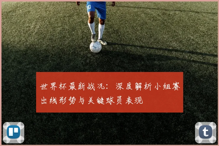 世界杯最新战况:深度解析小组赛出线形势与关键球员表现