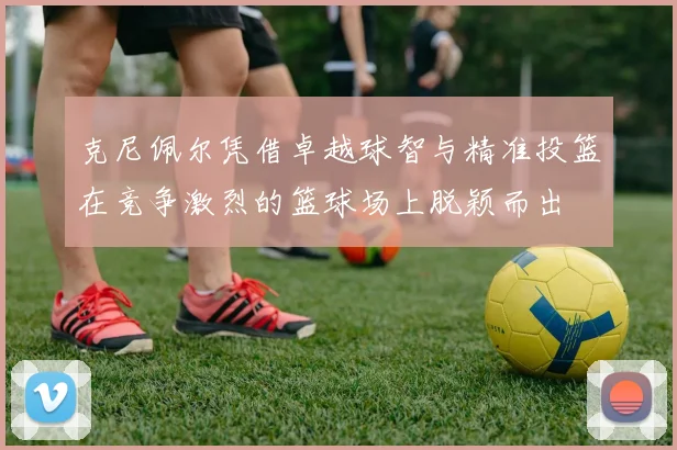 克尼佩尔凭借卓越球智与精准投篮在竞争激烈的篮球场上脱颖而出