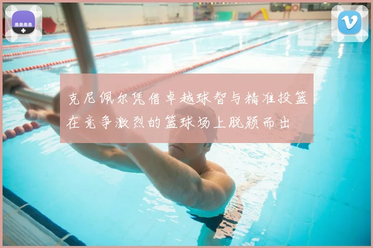 克尼佩尔凭借卓越球智与精准投篮在竞争激烈的篮球场上脱颖而出