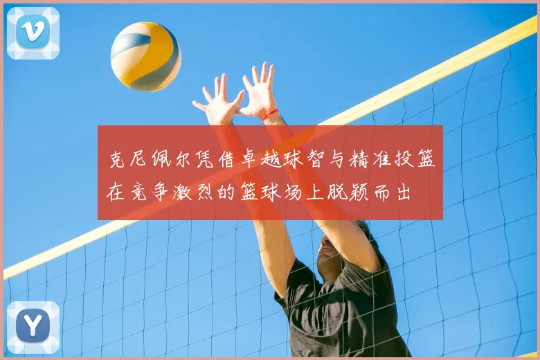 克尼佩尔凭借卓越球智与精准投篮在竞争激烈的篮球场上脱颖而出
