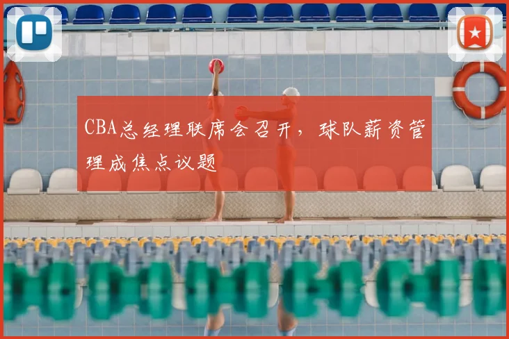CBA总经理联席会召开，球队薪资管理成焦点议题