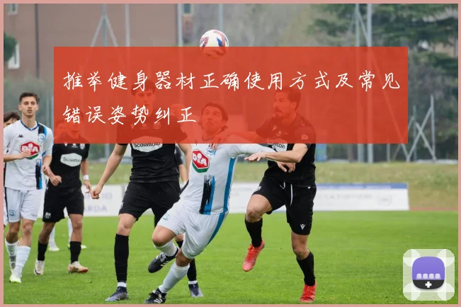 推举健身器材正确使用方式及常见错误姿势纠正