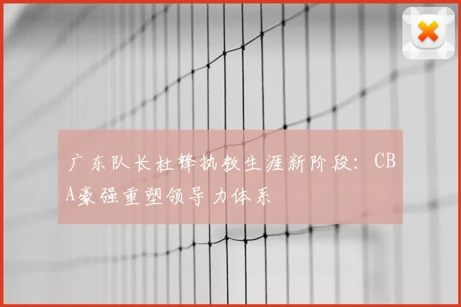 广东队长杜锋执教生涯新阶段:CBA豪强重塑领导力体系