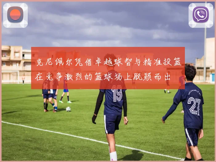 克尼佩尔凭借卓越球智与精准投篮在竞争激烈的篮球场上脱颖而出