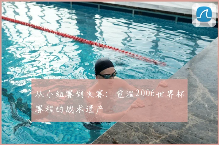 从小组赛到决赛:重温2006世界杯赛程的战术遗产