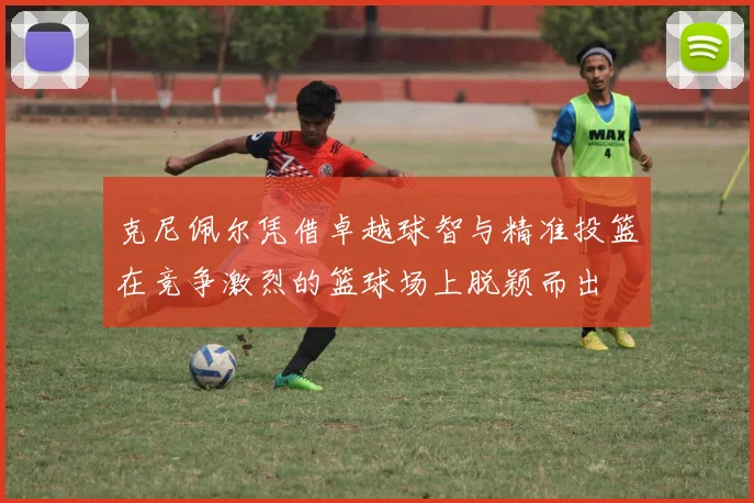 克尼佩尔凭借卓越球智与精准投篮在竞争激烈的篮球场上脱颖而出